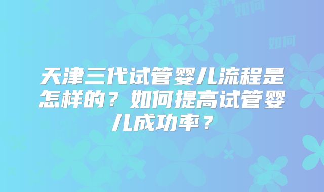 天津三代试管婴儿流程是怎样的？如何提高试管婴儿成功率？