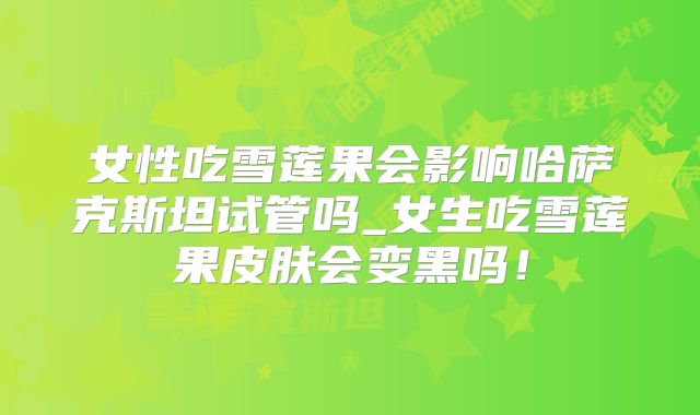 女性吃雪莲果会影响哈萨克斯坦试管吗_女生吃雪莲果皮肤会变黑吗！
