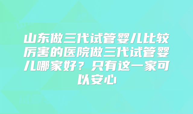 山东做三代试管婴儿比较厉害的医院做三代试管婴儿哪家好？只有这一家可以安心