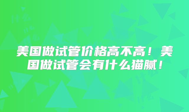 美国做试管价格高不高！美国做试管会有什么猫腻！