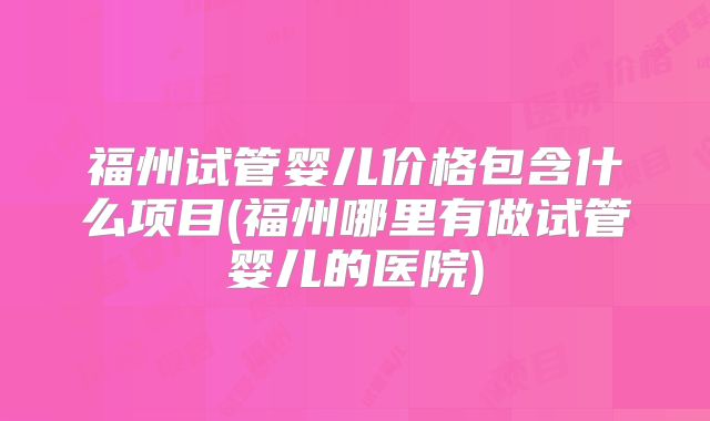 福州试管婴儿价格包含什么项目(福州哪里有做试管婴儿的医院)