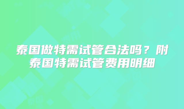 泰国做特需试管合法吗？附泰国特需试管费用明细