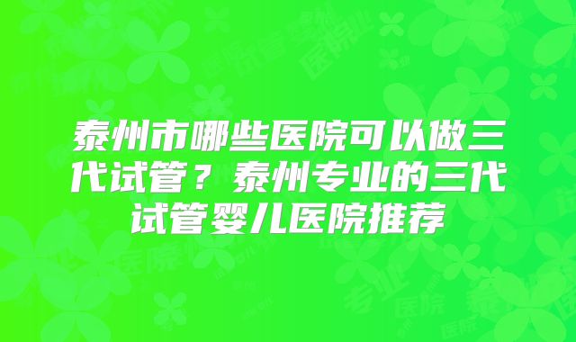 泰州市哪些医院可以做三代试管？泰州专业的三代试管婴儿医院推荐