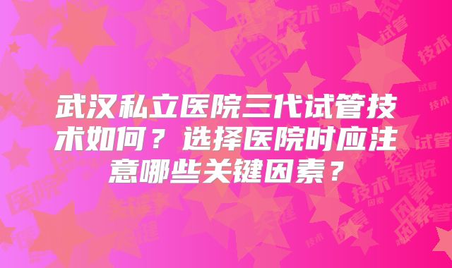 武汉私立医院三代试管技术如何？选择医院时应注意哪些关键因素？
