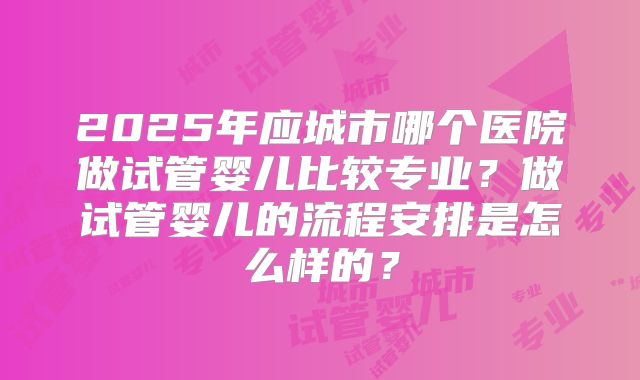2025年应城市哪个医院做试管婴儿比较专业？做试管婴儿的流程安排是怎么样的？