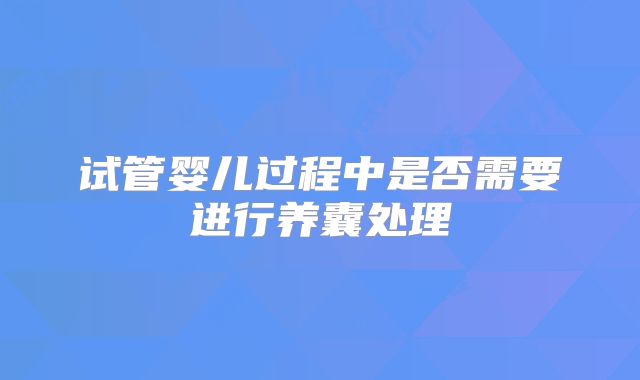 试管婴儿过程中是否需要进行养囊处理