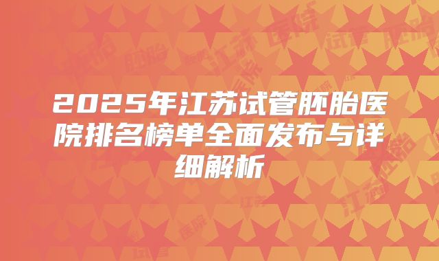 2025年江苏试管胚胎医院排名榜单全面发布与详细解析