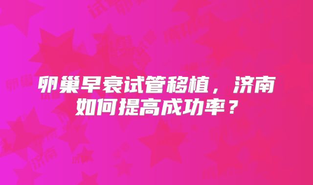 卵巢早衰试管移植，济南如何提高成功率？