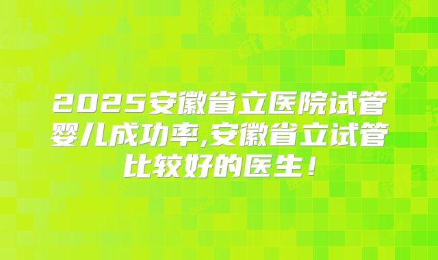 2025安徽省立医院试管婴儿成功率,安徽省立试管比较好的医生!
