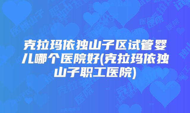 克拉玛依独山子区试管婴儿哪个医院好(克拉玛依独山子职工医院)