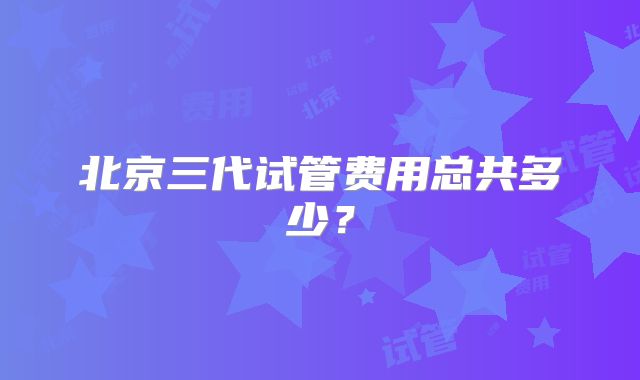 北京三代试管费用总共多少？