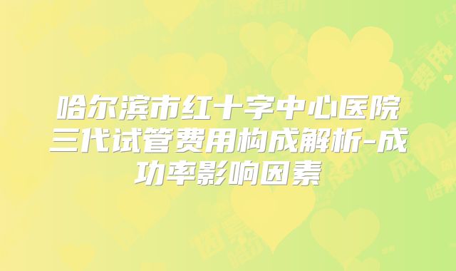 哈尔滨市红十字中心医院三代试管费用构成解析-成功率影响因素