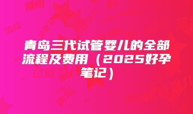 青岛三代试管婴儿的全部流程及费用（2025好孕笔记）