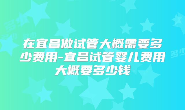 在宜昌做试管大概需要多少费用-宜昌试管婴儿费用大概要多少钱