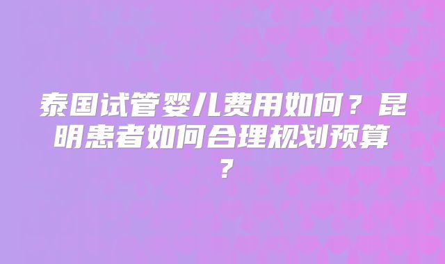 泰国试管婴儿费用如何？昆明患者如何合理规划预算？