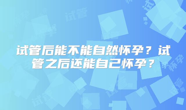 试管后能不能自然怀孕?试管之后还能自己怀孕?