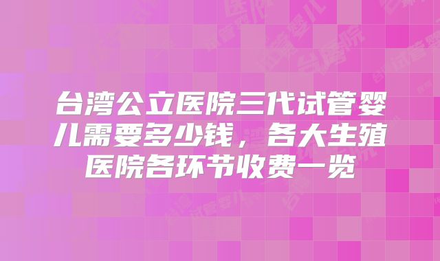 台湾公立医院三代试管婴儿需要多少钱,各大生殖医院各环节收费一览