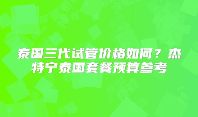 泰国三代试管价格如何？杰特宁泰国套餐预算参考