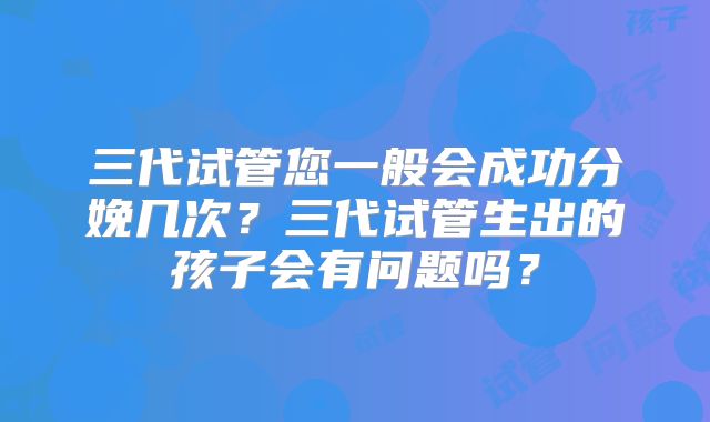 三代试管您一般会成功分娩几次？三代试管生出的孩子会有问题吗？