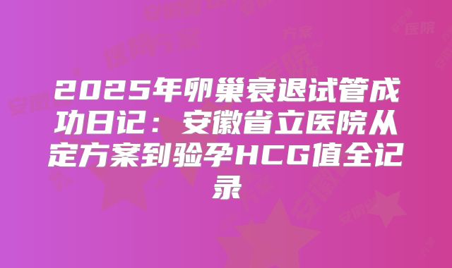 2025年卵巢衰退试管成功日记：安徽省立医院从定方案到验孕HCG值全记录