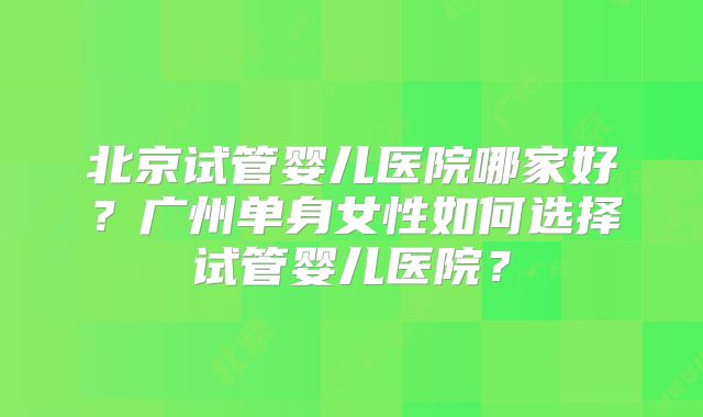 北京试管婴儿医院哪家好？广州单身女性如何选择试管婴儿医院？
