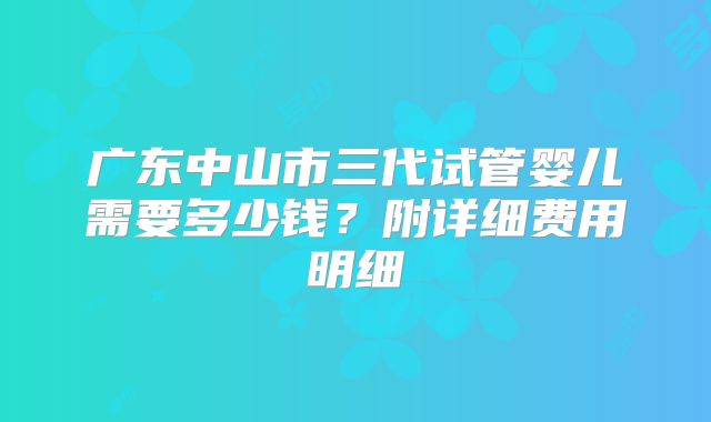 广东中山市三代试管婴儿需要多少钱？附详细费用明细