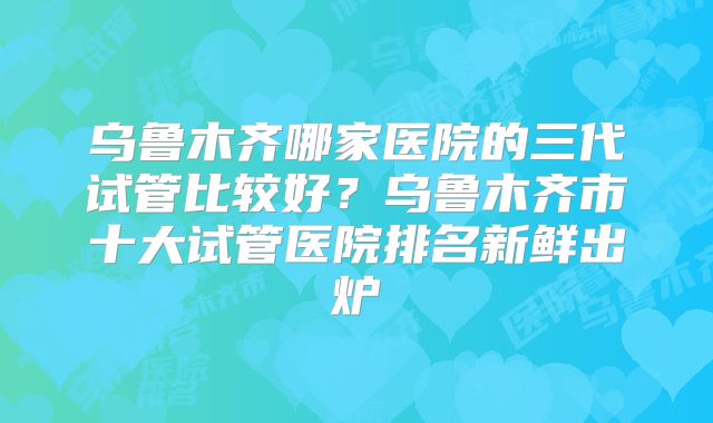 乌鲁木齐哪家医院的三代试管比较好？乌鲁木齐市十大试管医院排名新鲜出炉