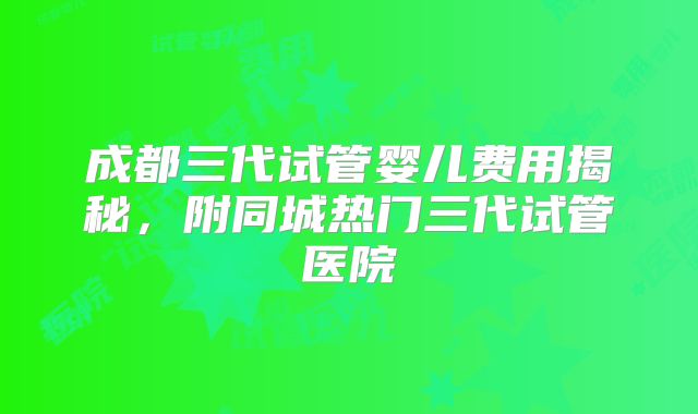 成都三代试管婴儿费用揭秘，附同城热门三代试管医院