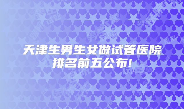 天津生男生女做试管医院排名前五公布!