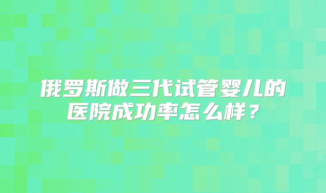 俄罗斯做三代试管婴儿的医院成功率怎么样？