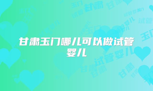 甘肃玉门哪儿可以做试管婴儿