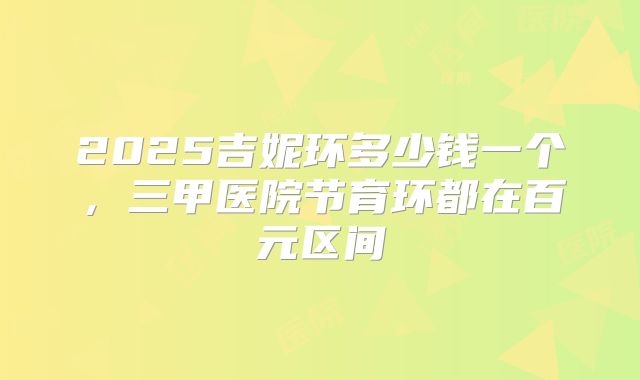 2025吉妮环多少钱一个,三甲医院节育环都在百元区间