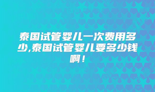 泰国试管婴儿一次费用多少,泰国试管婴儿要多少钱啊！