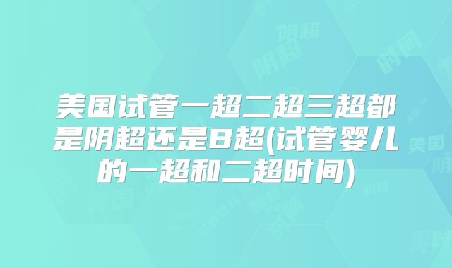 美国试管一超二超三超都是阴超还是B超(试管婴儿的一超和二超时间)