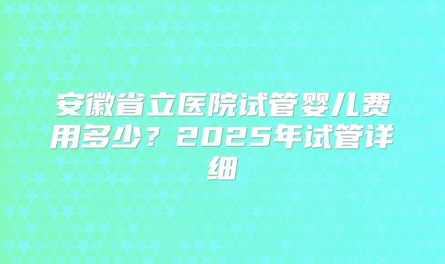 安徽省立医院试管婴儿费用多少？2025年试管详细