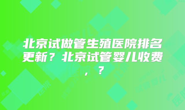 北京试做管生殖医院排名更新？北京试管婴儿收费，？