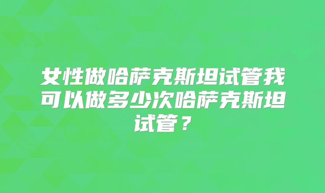 女性做哈萨克斯坦试管我可以做多少次哈萨克斯坦试管？