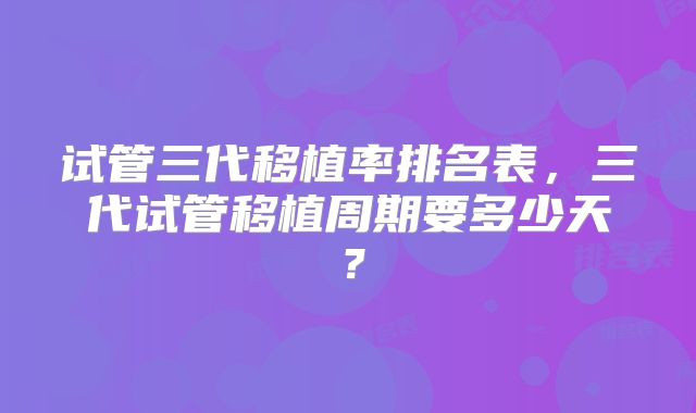 试管三代移植率排名表,三代试管移植周期要多少天?