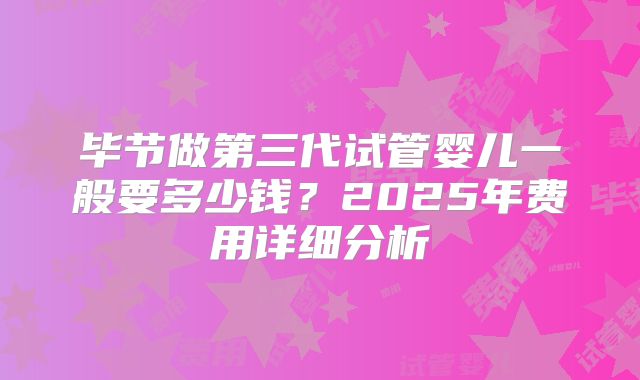 毕节做第三代试管婴儿一般要多少钱？2025年费用详细分析