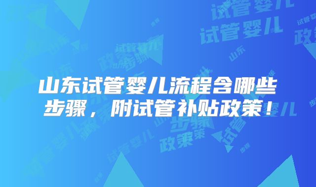 山东试管婴儿流程含哪些步骤,附试管补贴政策!