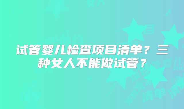 试管婴儿检查项目清单？三种女人不能做试管？