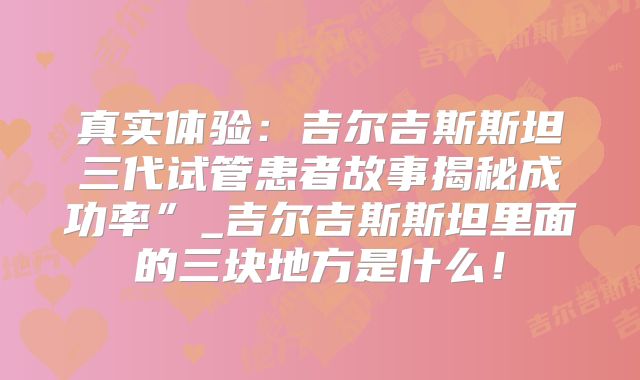 真实体验：吉尔吉斯斯坦三代试管患者故事揭秘成功率”_吉尔吉斯斯坦里面的三块地方是什么！