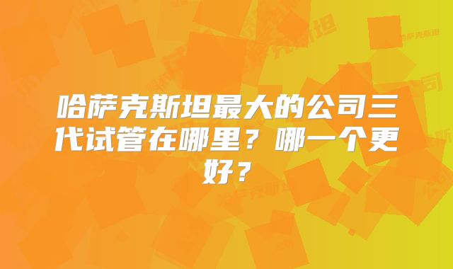 哈萨克斯坦最大的公司三代试管在哪里？哪一个更好？