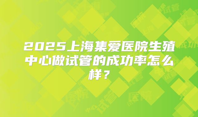 2025上海集爱医院生殖中心做试管的成功率怎么样？