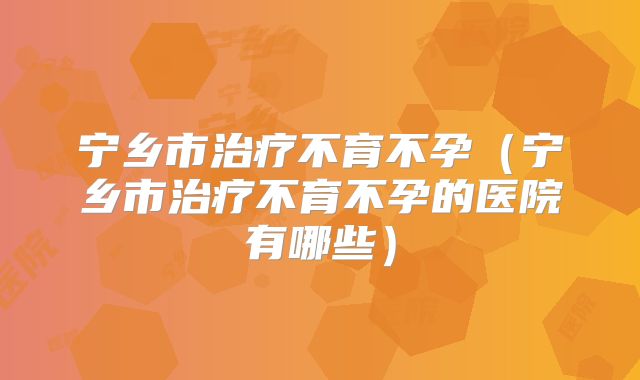 宁乡市治疗不育不孕(宁乡市治疗不育不孕的医院有哪些)