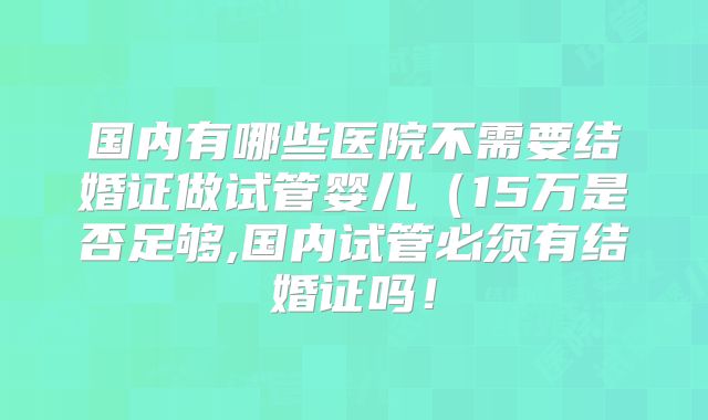 国内有哪些医院不需要结婚证做试管婴儿（15万是否足够,国内试管必须有结婚证吗！