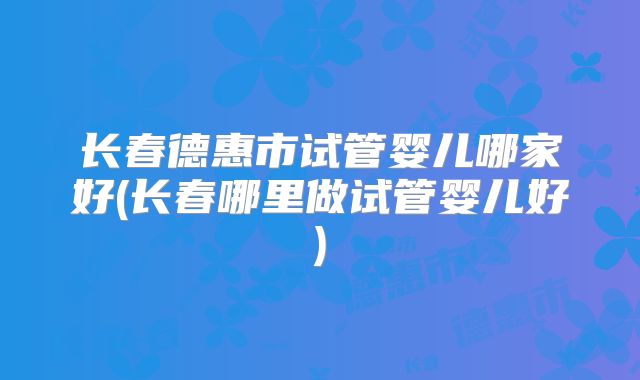 长春德惠市试管婴儿哪家好(长春哪里做试管婴儿好)