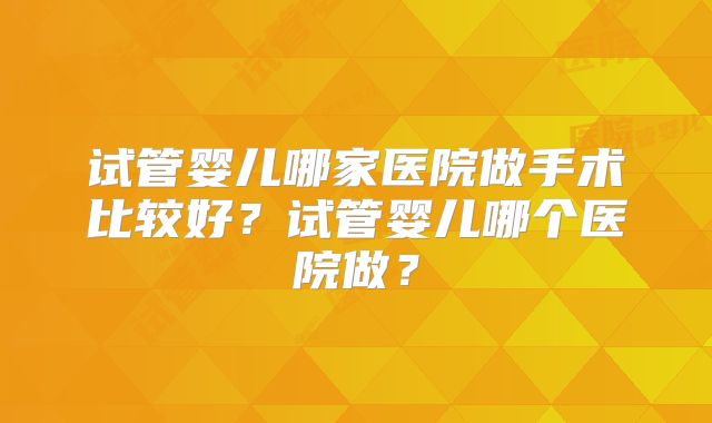试管婴儿哪家医院做手术比较好？试管婴儿哪个医院做？