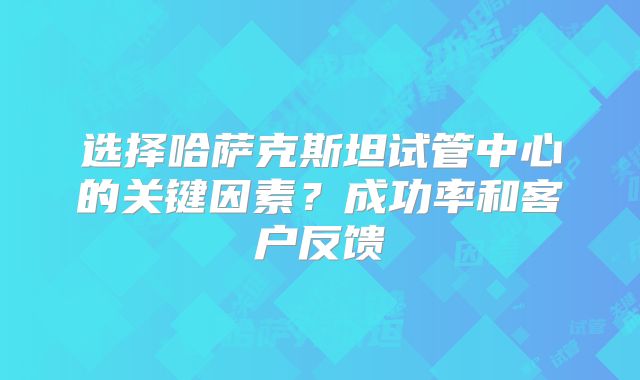 选择哈萨克斯坦试管中心的关键因素？成功率和客户反馈
