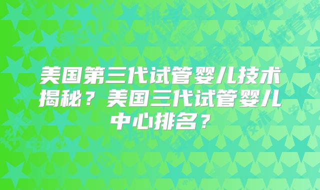 美国第三代试管婴儿技术揭秘？美国三代试管婴儿中心排名？